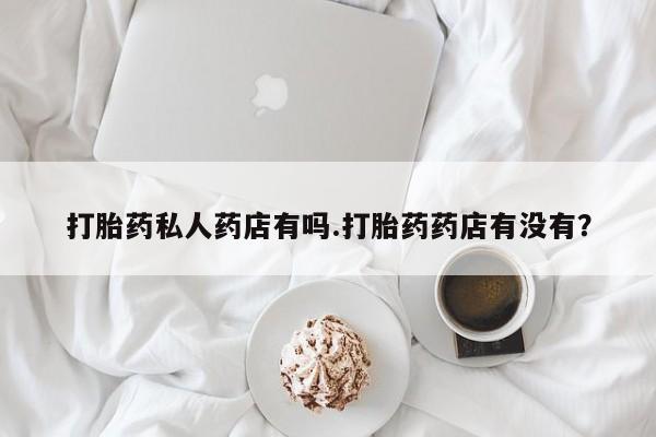 流产药网上专门卖店联系微信打胎药私人药店有吗.打胎药药店有没有？