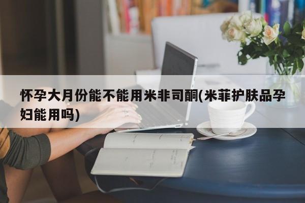 流产药网上专门卖店联系微信怀孕大月份能不能用米非司酮(米菲护肤品孕妇能用吗)
