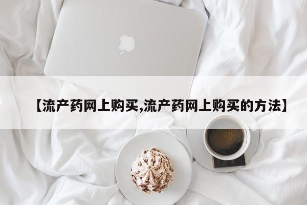 流产药网上专门卖店联系微信【流产药网上购买,流产药网上购买的方法】