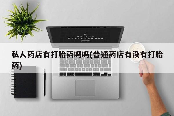 流产药网上专门卖店联系微信私人药店有打胎药吗吗(普通药店有没有打胎药)
