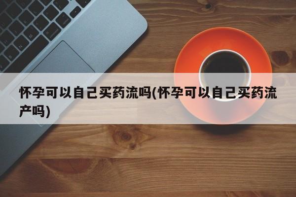 流产药网上专门卖店联系微信怀孕可以自己买药流吗(怀孕可以自己买药流产吗)