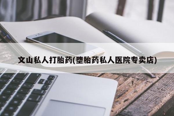 流产药网上专门卖店联系微信文山私人打胎药(堕胎药私人医院专卖店)